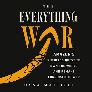 The Everything War: Amazon's Ruthless Quest to Own the World and Remake Corporate Power by Dana Mattioli