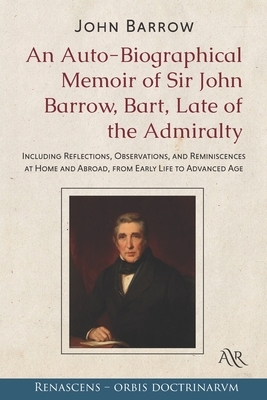 An Auto-Biographical Memoir of Sir John Barrow, Bart, Late of the Admiralty: Including Reflections, Observations, and Reminiscences at Home and Abroad by John Barrow