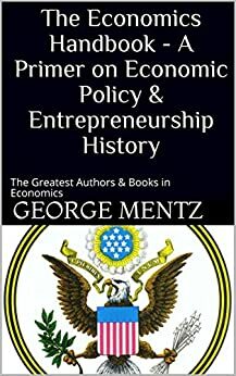 The Economics Handbook - A Primer on Economic Policy & Entrepreneurship History: The Greatest Authors & Books in Economics by George Mentz