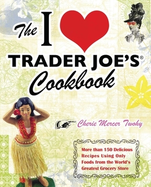 The I Love Trader Joe's Cookbook: More Than 150 Delicious Recipes Using Only Foods from the World's Greatest Grocery Store by Cherie Mercer Twohy