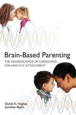 Brain-Based Parenting: The Neuroscience of Caregiving for Healthy Attachment by Daniel A. Hughes, Daniel J. Siegel, Jonathan Baylin