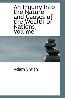 An Inquiry Into the Nature and Causes of the Wealth of Nations, Volume I by Adam Smith