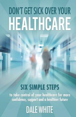 Don't Get Sick Over Your Healthcare: Six simple steps to take control of your healthcare for more confidence, support and a healthier future by Dale White