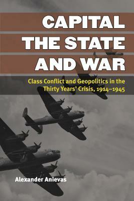 Capital, the State, and War: Class Conflict and Geopolitics in the Thirty Years' Crisis, 1914-1945 by Alexander Anievas