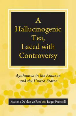 A Hallucinogenic Tea, Laced with Controversy: Ayahuasca in the Amazon and the United States by Marlene Dobkin de Rios, Roger Rumrrill
