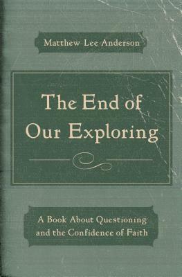 The End of Our Exploring: A Book about Questioning and the Confidence of Faith by Matthew Lee Anderson