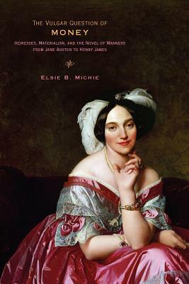 The Vulgar Question of Money: Heiresses, Materialism, and the Novel of Manners from Jane Austen to Henry James by Elsie B. Michie