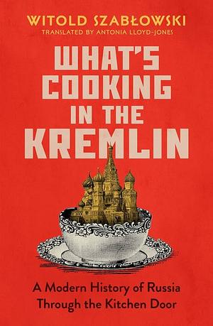 What's Cooking in the Kremlin: From Rasputin to Putin, How Russia Built an Empire with a Knife and Fork by Witold Szabłowski