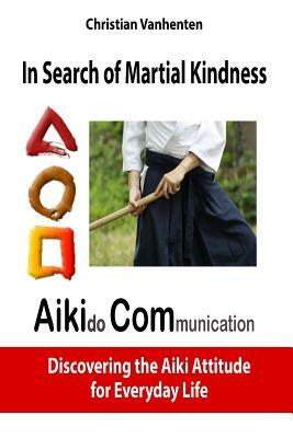 In Search of Martial Kindness, Aikicom: Aikido Communication, Discovering the Aiki Attitude for Everyday Life by Christian Vanhenten