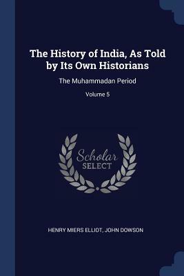 The History of India, as Told by Its Own Historians: The Muhammadan Period; Volume 5 by John Dowson, Henry Miers Elliot