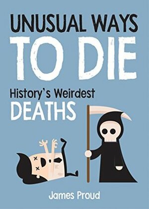 Unusual Ways to Die: History's Weirdest Deaths by James Proud