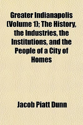 Greater Indianapolis (Volume 1); The History, the Industries, the Institutions, and the People of a City of Homes by Jacob Piatt Dunn