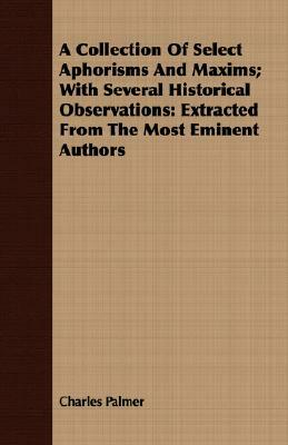 A Collection of Select Aphorisms and Maxims; With Several Historical Observations: Extracted from the Most Eminent Authors by Charles Palmer