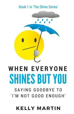 When Everyone Shines But You: Saying Goodbye To 'I'm Not Good Enough' by Kelly Martin