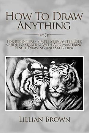 How To Draw Anything: For Beginners - Simple Step-By-Step User Guide To Starting With And Mastering Pencil Drawing And Sketching by Lillian Brown