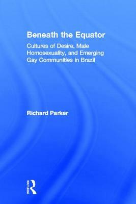 Beneath the Equator: Cultures of Desire, Male Homosexuality, and Emerging Gay Communities in Brazil by Richard Parker
