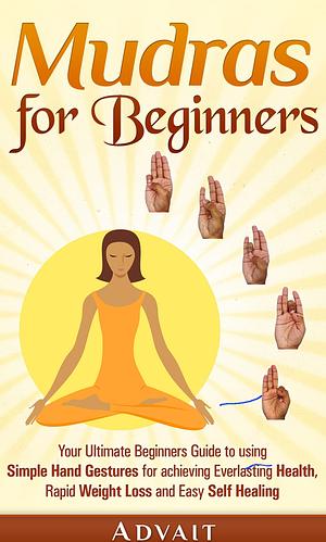 Mudras for Beginners: Your Ultimate Beginners Guide to using Simple Hand Gestures for achieving Everlasting Health, Rapid Weight Loss and Easy Self Healing by Advait