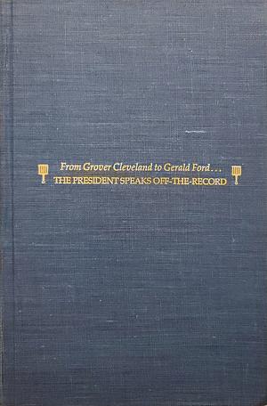 The President Speaks Off-the-record: From Grover Cleveland to Gerald Ford ... : Historic Evenings with America's Leaders, the Press, and Other Men of Power, at Washington's Exclusive Gridiron Club by Harold Brayman