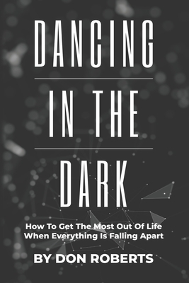 Dancing In The Dark: How To Get The Most Out Of Life When Everything Is Falling Apart by Don Roberts