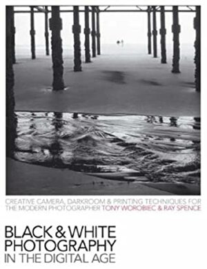 Black & White Photography In The Digital Age: Creative Camera, Darkroom & Printing Techniques For The Modern Photographer by Tony Worobiec