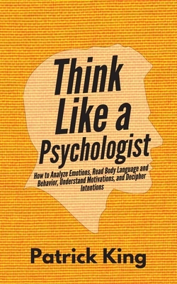 Think Like a Psychologist: How to Analyze Emotions, Read Body Language and Behavior, Understand Motivations, and Decipher Intentions by Patrick King