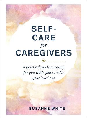 Self-Care for Caregivers: A Practical Guide to Caring for You While You Care for Your Loved One by Susanne White