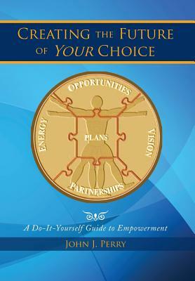 Creating the Future of Your Choice: A Do-It-Yourself Guide to Empowerment by John J. Perry
