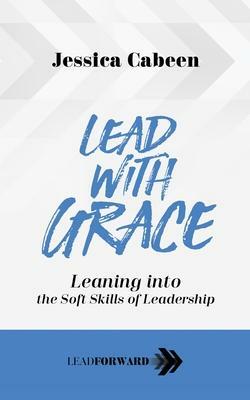 Lead with Grace: Leaning Into the Soft Skills of Leadership by Jessica Cabeen