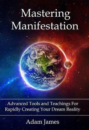 Mastering Manifestation: A Practical System For Achieving Your Biggest Goals by Adam James, Adam James