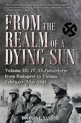 From the Realm of a Dying Sun. Volume 3: IV. Ss-Panzerkorps from Budapest to Vienna, February-May 1945 by Douglas E. Nash