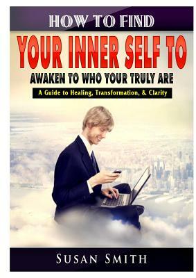How to Find Your Inner Self to Awaken to Who Your Truly Are A Guide to Healing, Transformation, & Clarity by Susan Smith