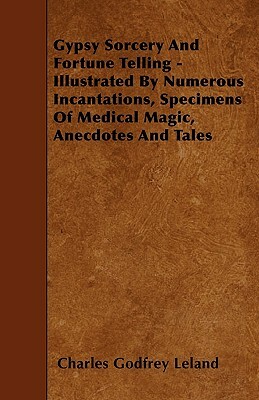 Gypsy Sorcery and Fortune Telling - Illustrated by Numerous Incantations, Specimens of Medical Magic, Anecdotes and Tales by Charles Godfrey Leland