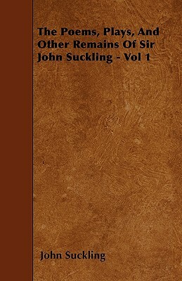 The Poems, Plays, And Other Remains Of Sir John Suckling - Vol 1 by John Suckling