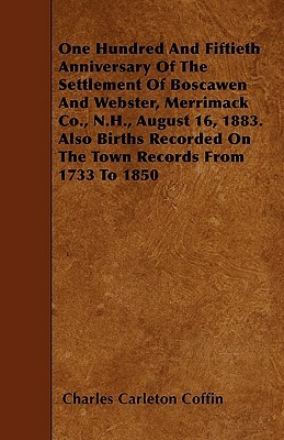 One Hundred And Fiftieth Anniversary Of The Settlement Of Boscawen And Webster, Merrimack Co., N.H., August 16, 1883. Also Births Recorded On The Town by Charles Carleton Coffin