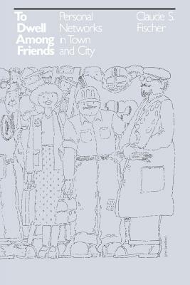 To Dwell Among Friends: Personal Networks in Town and City by Claude S. Fischer