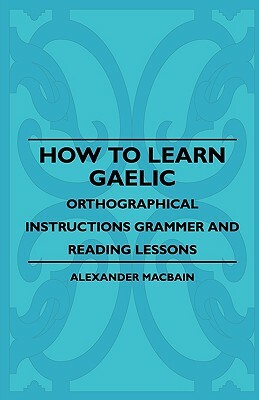 How To Learn Gaelic - Orthographical Instructions Grammer And Reading Lessons by Alexander Macbain