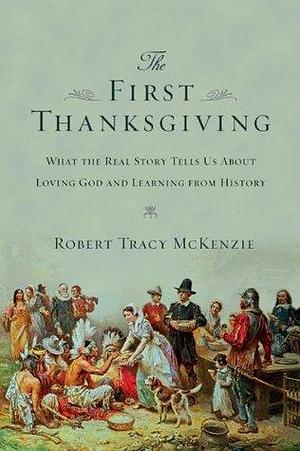 The First Thanksgiving: What the Real Story Tells Us About Loving God and Learning from History by Robert Tracy McKenzie, Robert Tracy McKenzie