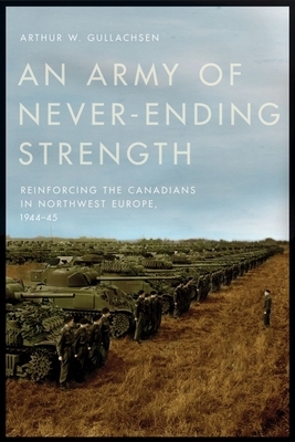 An Army of Never-Ending Strength: Reinforcing the Canadians in Northwest Europe, 1944-45 by Arthur W. Gullachsen