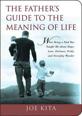 The Father's Guide to the Meaning of Life: What Being a Dad Has Taught Me about Hope, Love, Patience, Pride, and Everyday Wonder by Joe Kita