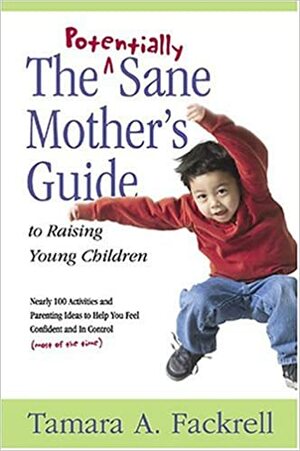 The Potentially Sane Mother's Guide to Raising Young Children: Nearly 100 Activities and Parenting Ideas to Help You Fell Confident and in Control (Mo by Tamara A. Fackrell