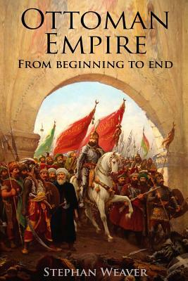 The Ottoman Empire: From Beginning to End (First Balkan War - Gallipoli 1915 - Russo-Turkish War - Crimean War - Battle of Vienna) by Stephan Weaver