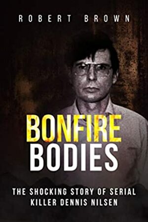 Bonfire Bodies: The Shocking Story of Serial Killer Dennis Nilsen by Robert Brown