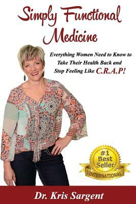 Simply Functional Medicine: Everything WOmen Need to Know to Take Their Health Back and Stop Feeling Like C.R.A.P! by Kris Sargent