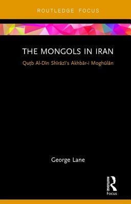 The Mongols in Iran: Qutb Al-Din Shirazi's Akhbar-I Moghulan by George Lane