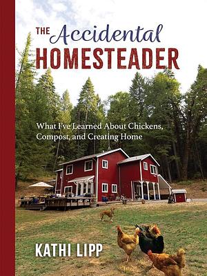 The Accidental Homesteader: What I've Learned About Chickens, Compost, and Creating Home by Kathi Lipp, Kathi Lipp