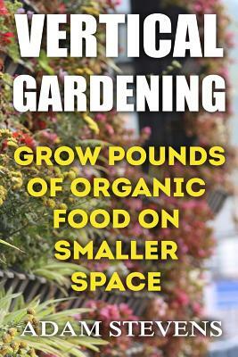 Vertical Gardening: Grow Pounds of Organic Food on Smaller Space: (Vertical Garden, Gardening for Beginners) by Adam Stevens