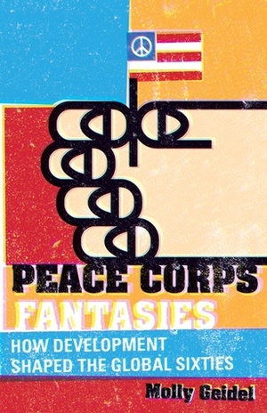 Peace Corps Fantasies: How Development Shaped the Global Sixties by Molly Geidel