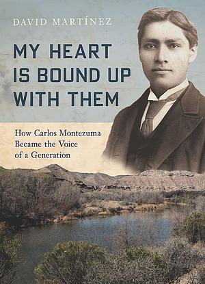 My Heart Is Bound Up with Them: How Carlos Montezuma Became the Voice of a Generation by David Martínez