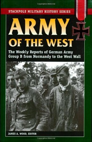 Army of the West: The Weekly Reports of German Army Group B from Normandy to the West Wall by James A. Wood