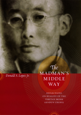 The Madman's Middle Way: Reflections on Reality of the Tibetan Monk Gendun Chopel by Donald S. Lopez Jr